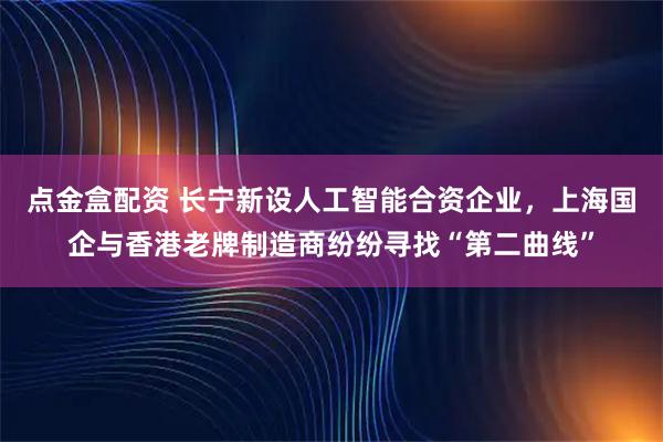 点金盒配资 长宁新设人工智能合资企业，上海国企与香港老牌制造商纷纷寻找“第二曲线”