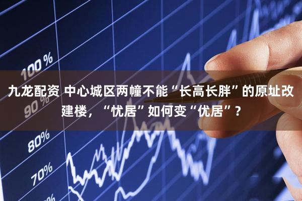 九龙配资 中心城区两幢不能“长高长胖”的原址改建楼，“忧居”如何变“优居”？