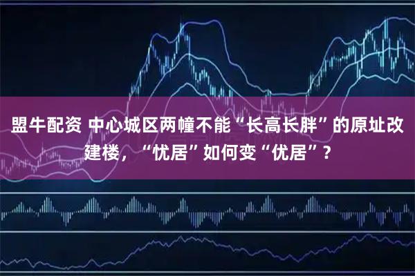 盟牛配资 中心城区两幢不能“长高长胖”的原址改建楼，“忧居”如何变“优居”？