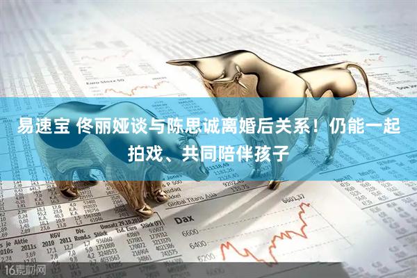 易速宝 佟丽娅谈与陈思诚离婚后关系！仍能一起拍戏、共同陪伴孩子