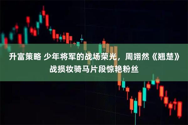 升富策略 少年将军的战场荣光，周翊然《翘楚》战损妆骑马片段惊艳粉丝
