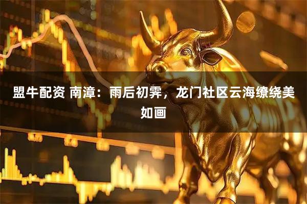 盟牛配资 南漳：雨后初霁，龙门社区云海缭绕美如画