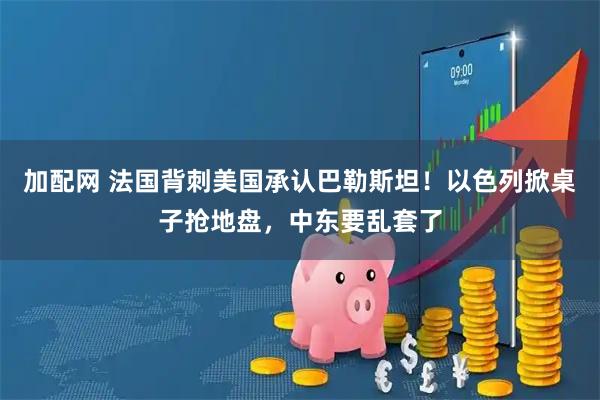 加配网 法国背刺美国承认巴勒斯坦！以色列掀桌子抢地盘，中东要乱套了