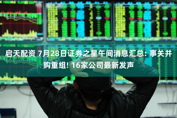 启天配资 7月28日证券之星午间消息汇总: 事关并购重组! 16家公司最新发声