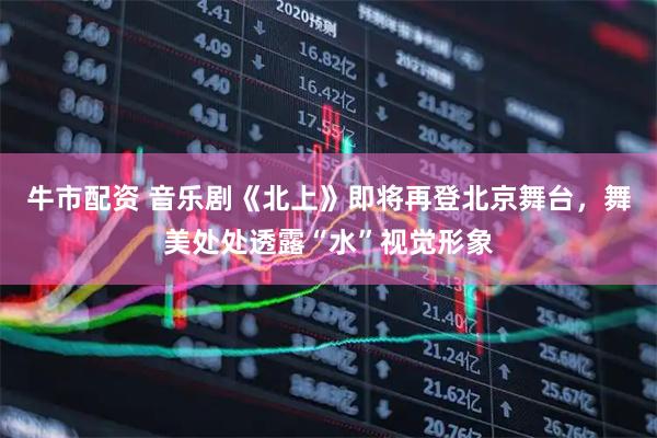 牛市配资 音乐剧《北上》即将再登北京舞台，舞美处处透露“水”视觉形象