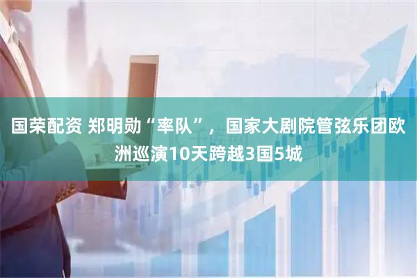 国荣配资 郑明勋“率队”，国家大剧院管弦乐团欧洲巡演10天跨越3国5城