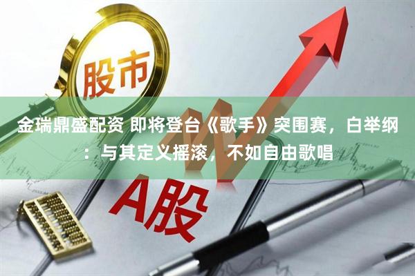 金瑞鼎盛配资 即将登台《歌手》突围赛，白举纲：与其定义摇滚，不如自由歌唱