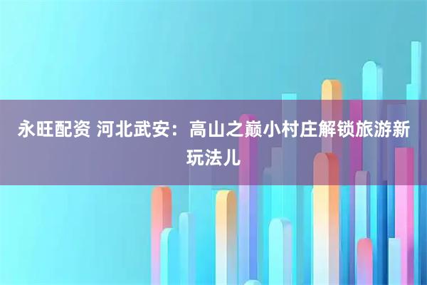 永旺配资 河北武安：高山之巅小村庄解锁旅游新玩法儿