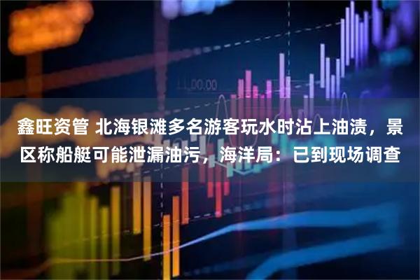鑫旺资管 北海银滩多名游客玩水时沾上油渍，景区称船艇可能泄漏油污，海洋局：已到现场调查