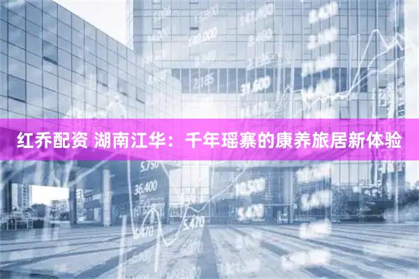 红乔配资 湖南江华：千年瑶寨的康养旅居新体验