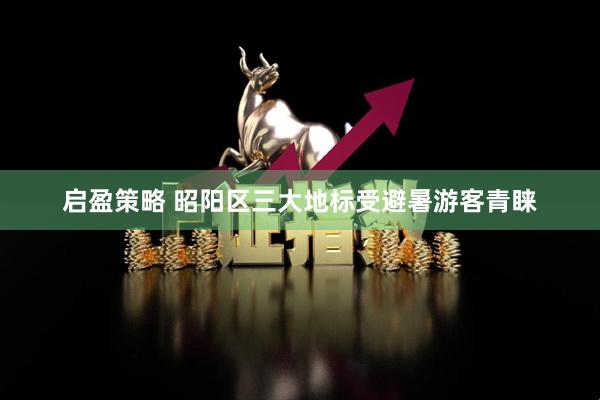 启盈策略 昭阳区三大地标受避暑游客青睐