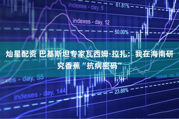 灿星配资 巴基斯坦专家瓦西姆·拉扎：我在海南研究香蕉“抗病密码”