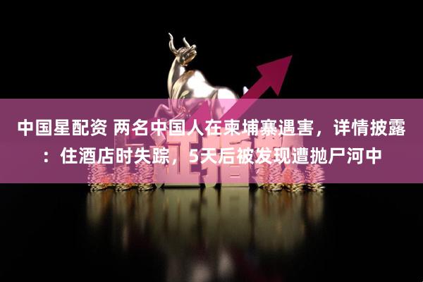 中国星配资 两名中国人在柬埔寨遇害，详情披露：住酒店时失踪，5天后被发现遭抛尸河中