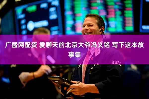 广盛网配资 爱聊天的北京大爷冯义铭 写下这本故事集