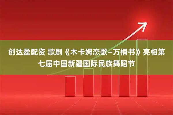 创达盈配资 歌剧《木卡姆恋歌—万桐书》亮相第七届中国新疆国际民族舞蹈节