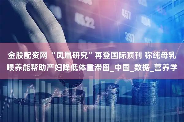金股配资网 “凤凰研究”再登国际顶刊 称纯母乳喂养能帮助产妇降低体重滞留_中国_数据_营养学