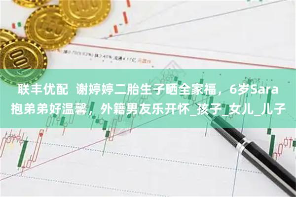 联丰优配  谢婷婷二胎生子晒全家福，6岁Sara抱弟弟好温馨，外籍男友乐开怀_孩子_女儿_儿子