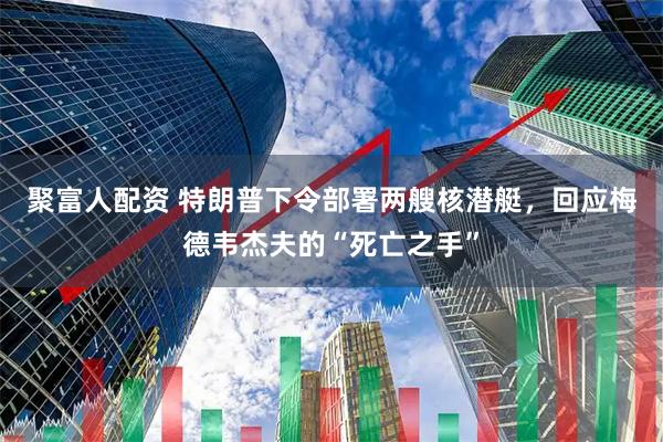 聚富人配资 特朗普下令部署两艘核潜艇，回应梅德韦杰夫的“死亡之手”