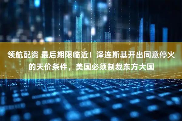 领航配资 最后期限临近！泽连斯基开出同意停火的天价条件，美国必须制裁东方大国