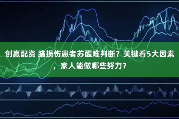创赢配资 脑损伤患者苏醒难判断？关键看5大因素，家人能做哪些努力？