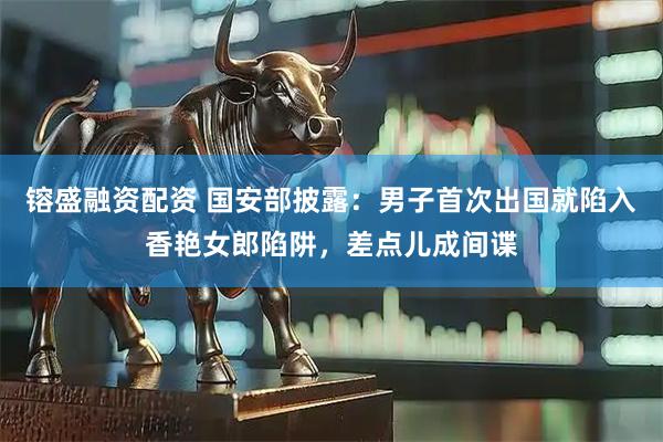 镕盛融资配资 国安部披露：男子首次出国就陷入香艳女郎陷阱，差点儿成间谍
