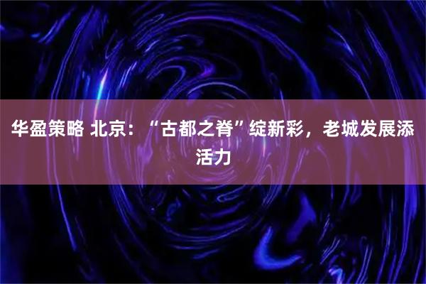 华盈策略 北京：“古都之脊”绽新彩，老城发展添活力