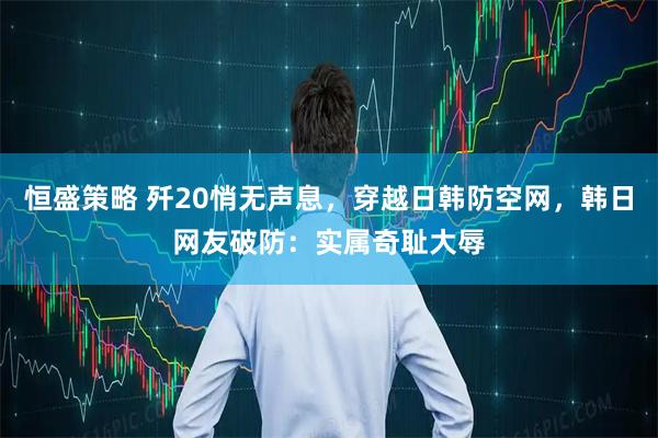恒盛策略 歼20悄无声息，穿越日韩防空网，韩日网友破防：实属奇耻大辱