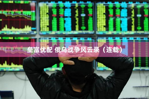 垒富优配 俄乌战争风云录（连载）