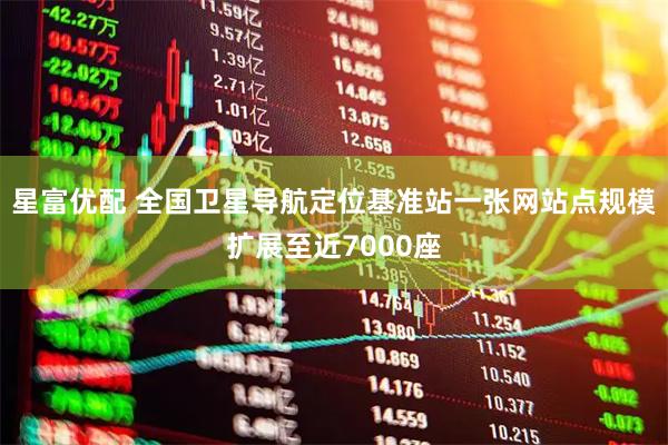 星富优配 全国卫星导航定位基准站一张网站点规模扩展至近7000座