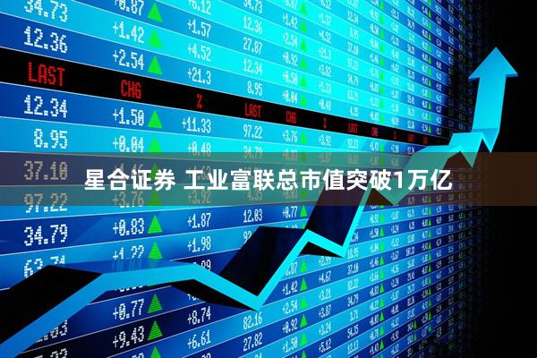 星合证券 工业富联总市值突破1万亿