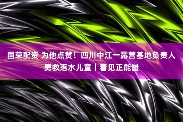 国荣配资 为他点赞！四川中江一露营基地负责人勇救落水儿童｜看见正能量