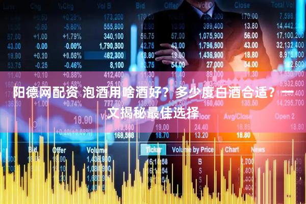 阳德网配资 泡酒用啥酒好？多少度白酒合适？一文揭秘最佳选择
