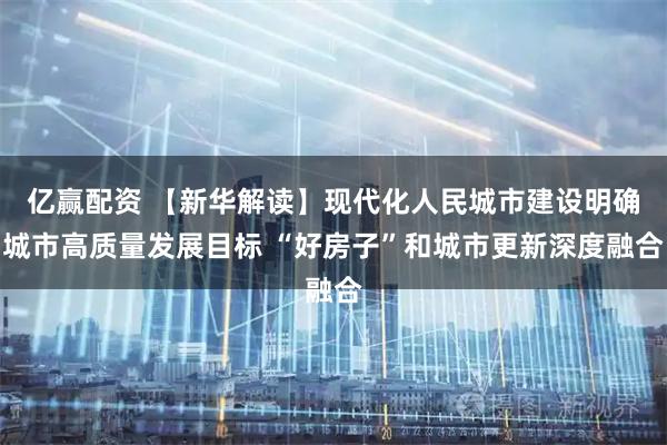 亿赢配资 【新华解读】现代化人民城市建设明确城市高质量发展目标 “好房子”和城市更新深度融合