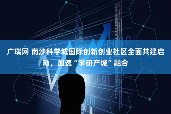 广瑞网 南沙科学城国际创新创业社区全面共建启动，加速“学研产城”融合