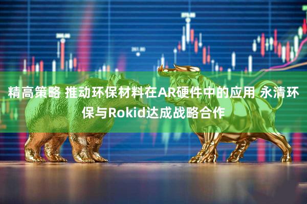 精高策略 推动环保材料在AR硬件中的应用 永清环保与Rokid达成战略合作