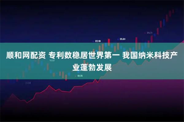 顺和网配资 专利数稳居世界第一 我国纳米科技产业蓬勃发展