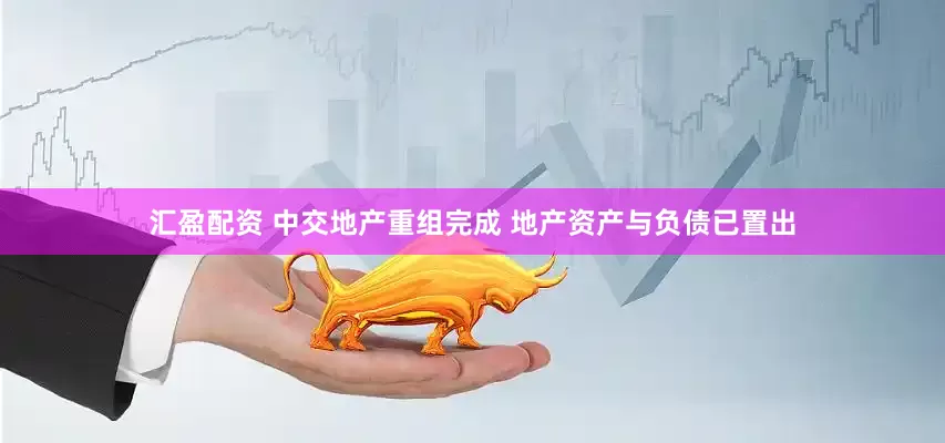汇盈配资 中交地产重组完成 地产资产与负债已置出