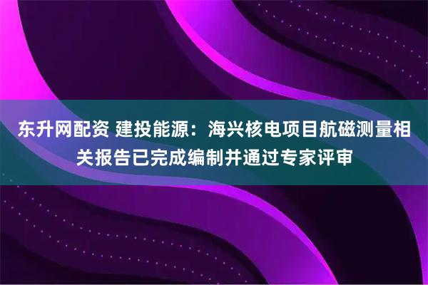 东升网配资 建投能源：海兴核电项目航磁测量相关报告已完成编制并通过专家评审