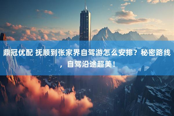 鼎冠优配 抚顺到张家界自驾游怎么安排？秘密路线，自驾沿途超美！