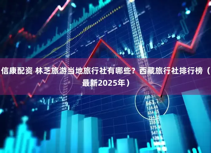 信康配资 林芝旅游当地旅行社有哪些？西藏旅行社排行榜（最新2025年）