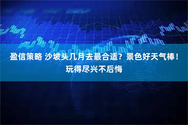 盈信策略 沙坡头几月去最合适？景色好天气棒！玩得尽兴不后悔