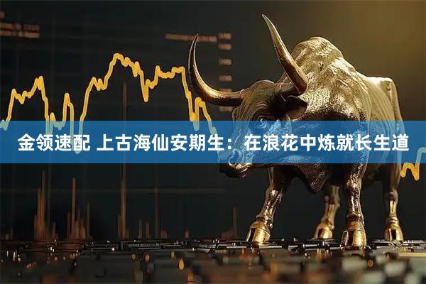 金领速配 上古海仙安期生：在浪花中炼就长生道