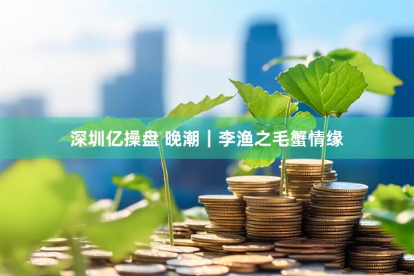 深圳亿操盘 晚潮｜李渔之毛蟹情缘