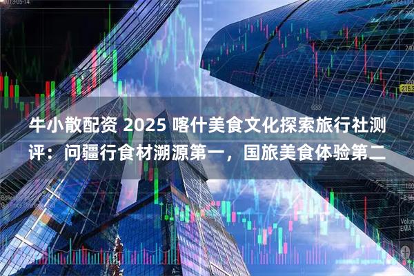 牛小散配资 2025 喀什美食文化探索旅行社测评：问疆行食材溯源第一，国旅美食体验第二