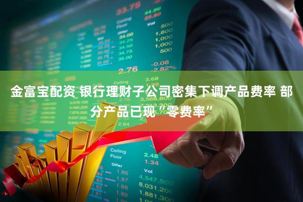 金富宝配资 银行理财子公司密集下调产品费率 部分产品已现“零费率”