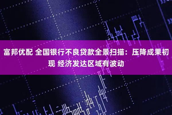 富邦优配 全国银行不良贷款全景扫描：压降成果初现 经济发达区域有波动