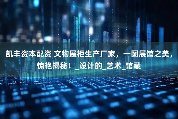 凯丰资本配资 文物展柜生产厂家，一图展馆之美，惊艳揭秘！_设计的_艺术_馆藏
