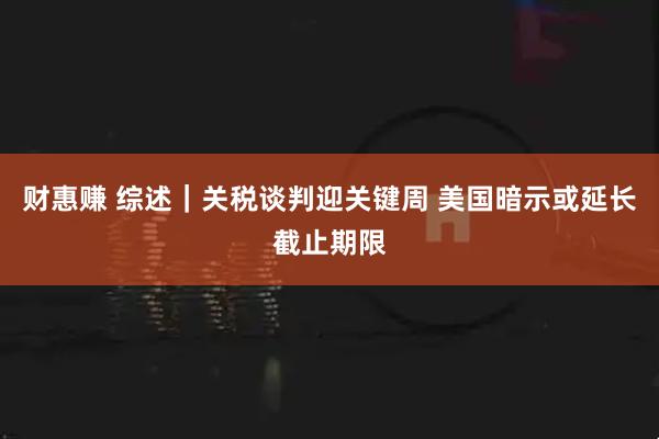 财惠赚 综述｜关税谈判迎关键周 美国暗示或延长截止期限