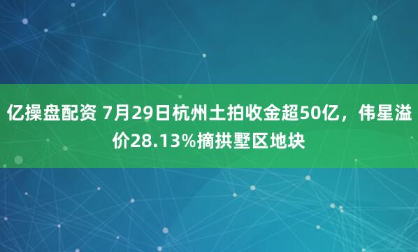 亿操盘配资 7月29日杭州土拍收金超50亿，伟星溢价28.13%摘拱墅区地块