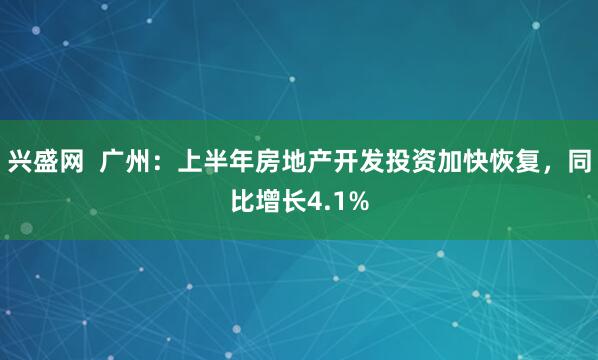 兴盛网  广州：上半年房地产开发投资加快恢复，同比增长4.1%